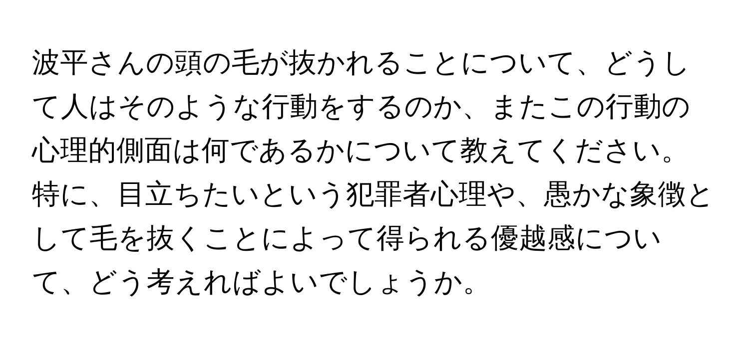 波平さんの頭の毛が抜かれることについて、どうして人はそのような行動をするのか、またこの行動の心理的側面は何であるかについて教えてください。特に、目立ちたいという犯罪者心理や、愚かな象徴として毛を抜くことによって得られる優越感について、どう考えればよいでしょうか。