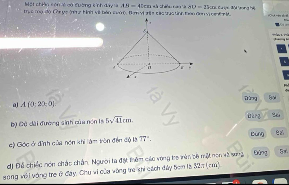 Một chiếc nón lá có đường kính đáy là AB=40cm và chiều cao là SO=25cm được đặt trong hệ 
trục toạ độ Oxyz (như hình vẽ bên dưới). Đơn vị trên các trục tính theo đơn vị centimét. 
(Click vào số đỏ 
Cl 
Đã làm 
Phần 1, Phầ 
phương án 
、
5
0 
Ph 
dù 
a) A(0;20;0). Đúng Sai 
b) Độ dài đường sinh của nón là 5sqrt(41)cm. 
Đúng Sai 
Đúng Sai 
c) Góc ở đỉnh của nón khi làm tròn đến độ là 77°. 
d) Để chiếc nón chắc chắn. Người ta đặt thêm các vòng tre trên bề mặt nón và song Đúng Sai 
song với vòng tre ở đáy. Chu vi của vòng tre khi cách đáy 5cm là 32π (cm).