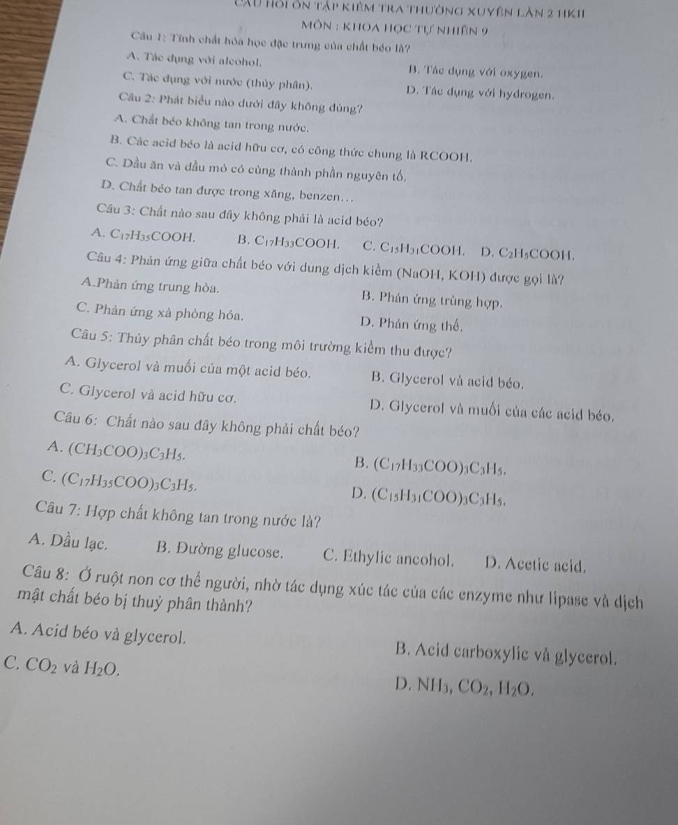 Tu Tỏi ôn tập kiêm tra thường xuyên làn 2 hK1
Môn : khOa học tự nhiên 9
Câu 1: Tĩnh chất hóa học đặc trưng của chất béo là?
A. Tác dụng với alcohol. B. Tác dụng với oxygen.
C. Tác đụng với nước (thủy phân). D. Tác dụng với hydrogen.
Cầu 2: Phát biểu nào dưới đây không đúng?
A. Chất béo không tan trong nước.
B. Các acid béo là acid hữu cơ, có công thức chung là RCOOH.
C. Dầu ăn và dầu mỏ có cùng thành phần nguyên tố,
D. Chất béo tan được trong xăng, benzen...
Câu 3: Chất nào sau đây không phải là acid béo?
A. C17H35COOH. B. C_17H_33COOH. C. C₁₃H3₁COOH. D. C_2H_5COOH
Câu 4: Phản ứng giữa chất béo với dung dịch kiềểm (NaOH, KOH) được gọi là?
A.Phản ứng trung hòa. B. Phản ứng trùng hợp.
C. Phản ứng xà phòng hóa. D. Phản ứng thế,
Câu 5: Thủy phân chất béo trong môi trường kiểm thu được?
A. Glycerol và muối của một acid béo. B. Glycerol và acid béo.
C. Glycerol và acid hữu cơ. D. Glycerol và muối của các acid béo.
Câu 6: Chất nào sau đây không phải chất béo?
A. (CH_3COO)_3C_3H_5.
B. (C_17H_33COO)_3C_3H_5.
C. (C_17H_35COO)_3C_3H_5.
D. (C_15H_31COO)_3C_3H_5.
Câu 7: Hợp chất không tan trong nước là?
A. Dầu lạc. B. Đường glucose. C. Ethylic ancohol. D. Acctic acid.
Câu 8: Ở ruột non cơ thể người, nhờ tác dụng xúc tác của các enzyme như lipase và dịch
mật chất béo bị thuỷ phân thành?
A. Acid béo và glycerol. B. Acid carboxylic và glyccrol.
C. CO_2 và H_2O.
D. NII_3. CO_2,H_2O.