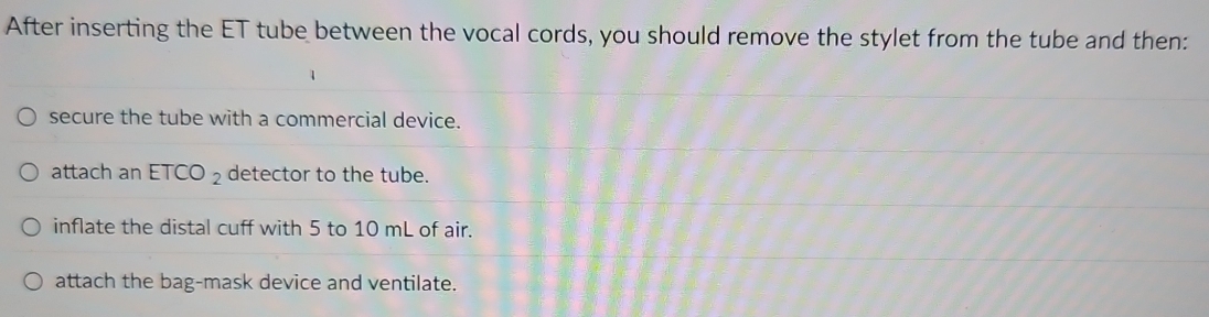 After inserting the ET tube between the vocal cords, you should remove the stylet from the tube and then:
secure the tube with a commercial device.
attach an ETCO_2 detector to the tube.
inflate the distal cuff with 5 to 10 mL of air.
attach the bag-mask device and ventilate.