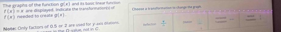 The graphs of the function g(x) and its basic linear function
f(x)=x are displayed. Indicate the transformation(s) of Choose a transformation to change the graph.
f(x) needed to create g(x). 
erial 
Note: Only factors of 0.5 or 2 are used for y-axis dilations. Reflection  v/△   Dilation Transtation Horzsnta T wnddation 
in the D-value, not in C.