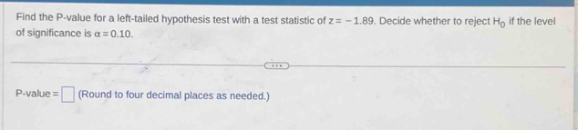 Find the P -value for a left-tailed hypothesis test with a test statistic of z=-1.89. Decide whether to reject H_0 if the level 
of significance is alpha =0.10.
P -value =□ (Round to four decimal places as needed.)