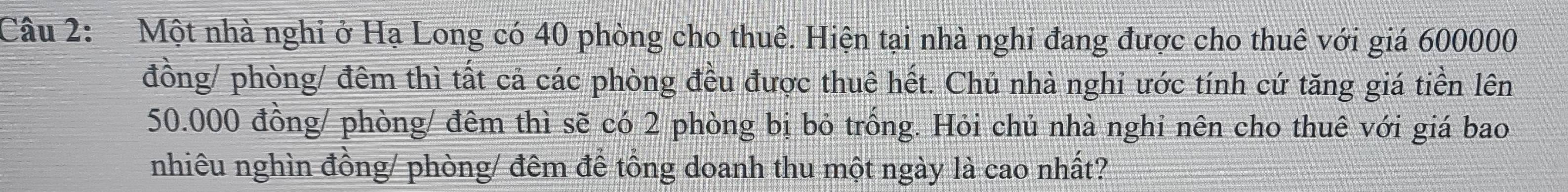 Một nhà nghi ở Hạ Long có 40 phòng cho thuê. Hiện tại nhà nghi đang được cho thuê với giá 600000
đồng/ phòng/ đêm thì tất cả các phòng đều được thuê hết. Chủ nhà nghi ước tính cứ tăng giá tiền lên
50.000 đồng/ phòng/ đêm thì sẽ có 2 phòng bị bỏ trống. Hỏi chủ nhà nghi nên cho thuê với giá bao 
nhiêu nghìn đồng/ phòng/ đêm để tổng doanh thu một ngày là cao nhất?