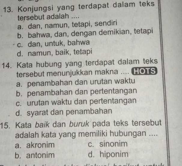 Konjungsi yang terdapat dalam teks
tersebut adalah ....
a. dan, namun, tetapi, sendiri
b. bahwa, dan, dengan demikian, tetapi
c. dan, untuk, bahwa
d. namun, baik, tetapi
14. Kata hubung yang terdapat dalam teks
tersebut menunjukkan makna .... HOTS
a. penambahan dan urutan waktu
b. penambahan dan pertentangan
c. urutan waktu dan pertentangan
d. syarat dan penambahan
15. Kata baik dan buruk pada teks tersebut
adalah kata yang memiliki hubungan ....
a. akronim c. sinonim
b. antonim d. hiponim