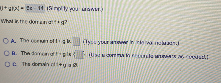 (f+g)(x)=6x-14 (Simplify your answer.)
What is the domain of f+g ?
A. The domain of f+g is □. (Type your answer in interval notation.)
B. The domain of f+g is  □ . (Use a comma to separate answers as needed.)
C. The domain of f+g is Ø.