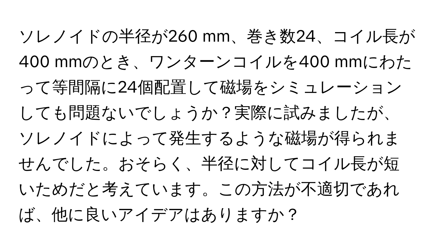 ソレノイドの半径が260 mm、巻き数24、コイル長が400 mmのとき、ワンターンコイルを400 mmにわたって等間隔に24個配置して磁場をシミュレーションしても問題ないでしょうか？実際に試みましたが、ソレノイドによって発生するような磁場が得られませんでした。おそらく、半径に対してコイル長が短いためだと考えています。この方法が不適切であれば、他に良いアイデアはありますか？