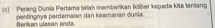 Perang Dunia Pertama telah memberikan iktibar kepada kita tentang 
pentingnya perdamaian dan keamanan dunia. 
Berikan ulasan anda.