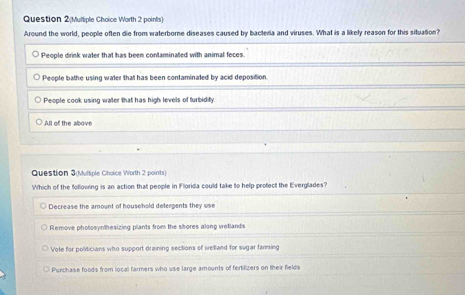 Question 2(Multiple Choice Worth 2 points)
Around the world, people often die from waterborne diseases caused by bacteria and viruses. What is a likely reason for this situation?
People drink water that has been contaminated with animal feces.
People bathe using water that has been contaminated by acid deposition.
People cook using water that has high levels of turbidity.
All of the above
Question 3(Multiple Choice Worth 2 points)
Which of the following is an action that people in Florida could take to help protect the Everglades?
Decrease the amount of household detergents they use
Remove photosynthesizing plants from the shores along wetlands
Vote for politicians who support draining sections of wetland for sugar farming
Purchase foods from local farmers who use large amounts of fertilizers on their fields