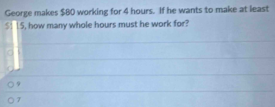 George makes $80 working for 4 hours. If he wants to make at least
$1 15, how many whole hours must he work for?
9
7