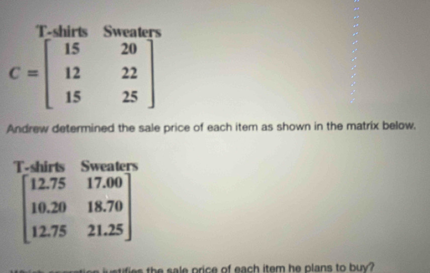 T-shirts Sweaters
C=beginbmatrix 15&20 12&22 15&25endbmatrix
Andrew determined the sale price of each item as shown in the matrix below,
T-shirts Sweaters
beginbmatrix 12.75&17.00 10.20&18.70 12.75&21.25endbmatrix
ie h sa e price of each item he plans to buy?