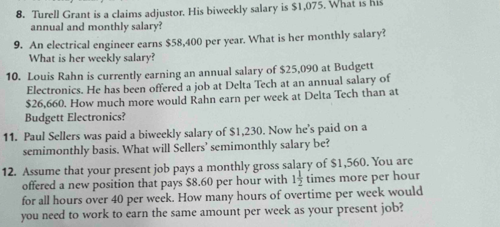 Turell Grant is a claims adjustor. His biweekly salary is $1,075. What is his 
annual and monthly salary? 
9. An electrical engineer earns $58,400 per year. What is her monthly salary? 
What is her weekly salary? 
10. Louis Rahn is currently earning an annual salary of $25,090 at Budgett 
Electronics. He has been offered a job at Delta Tech at an annual salary of
$26,660. How much more would Rahn earn per week at Delta Tech than at 
Budgett Electronics? 
11. Paul Sellers was paid a biweekly salary of $1,230. Now he’s paid on a 
semimonthly basis. What will Sellers’ semimonthly salary be? 
12. Assume that your present job pays a monthly gross salary of $1,560. You are 
offered a new position that pays $8.60 per hour with 1 1/2  times more per hour
for all hours over 40 per week. How many hours of overtime per week would 
you need to work to earn the same amount per week as your present job?