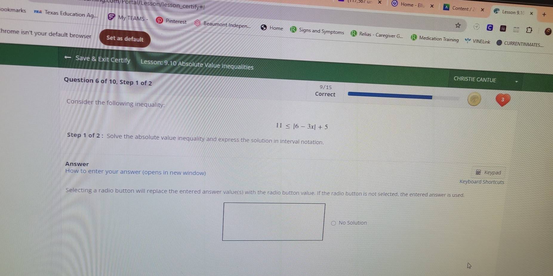 (117,567 ür Home - Ellu X Content / 2 Lesson 9.1 
+ 
ookmarks Texas Education Ag... My TEAMS Pinterest Beaumont Indepen.. Home Signs and Symptoms Relias - Caregiver G.. 
☆ 
throme isn't your default browser Set as default 
Medication Training VINELink CURRENTINMATES.... 
← Save & Exit Certify Lesson: 9.10 Absolute Value Inequalities CHRISTIE CANTUE 
Question 6 of 10, Step 1 of 2 
9/15 
Correct 
Consider the following inequality:
11≤ |6-3x|+5
Step 1 of 2 : Solve the absolute value inequality and express the solution in interval notation. 
Answer 
How to enter your answer (opens in new window) Keypad 
Keyboard Shortcuts 
Selecting a radio button will replace the entered answer value(s) with the radio button value. If the radio button is not selected, the entered answer is used. 
○ No Solution