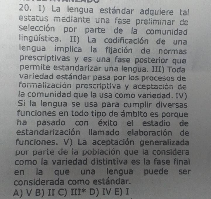 La lengua estándar adquiere tal
estatus mediante una fase preliminar de
selección por parte de la comunidad
lingüística. II) La codificación de una
lengua implica la fijación de normas
prescriptivas y es una fase posterior que
permite estandarizar una lengua. III) Toda
variedad estándar pasa por los procesos de
formalización prescriptiva y aceptación de
la comunidad que la usa como variedad. IV)
Sì la lengua se usa para cumplir diversas
funciones en todo tipo de ámbito es porque
ha pasado con éxito el estadio de
estandarización llamado elaboración de
funciones. V) La aceptación generalizada
por parte de la población que la considera
como la variedad distintiva es la fase final
en la que una lengua puede ser
considerada como estándar.
A) V B) II C) III^* D)IV E) I