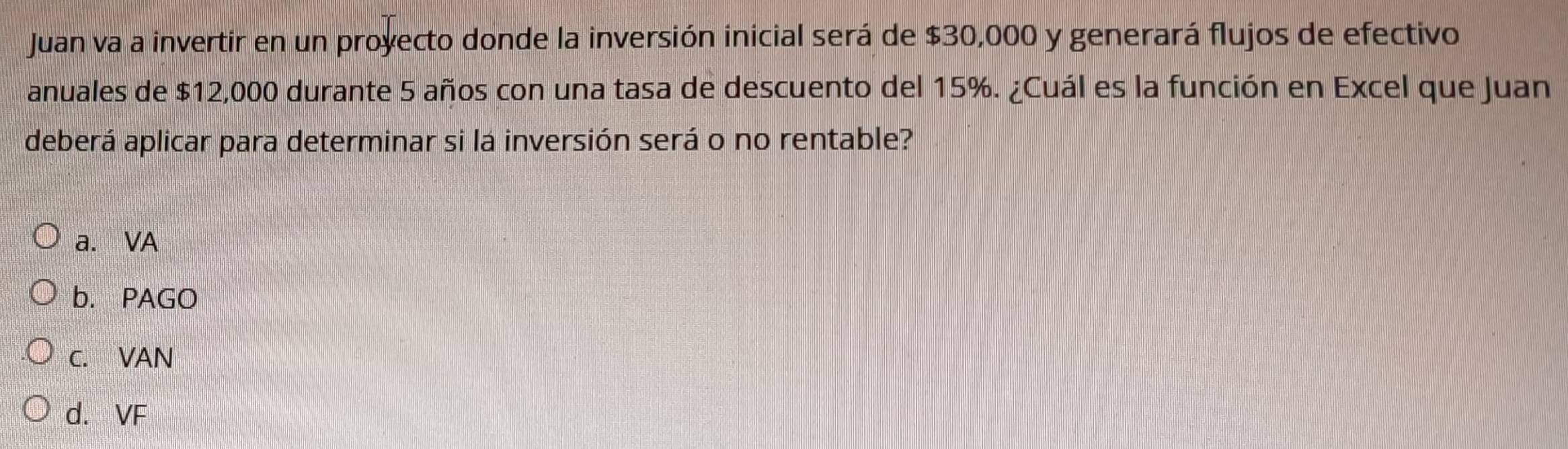 Juan va a invertir en un proyecto donde la inversión inicial será de $30,000 y generará flujos de efectivo
anuales de $12,000 durante 5 años con una tasa de descuento del 15%. ¿Cuál es la función en Excel que Juan
deberá aplicar para determinar si lá inversión será o no rentable?
a. VA
b. PAGO
C. VAN
d. VF