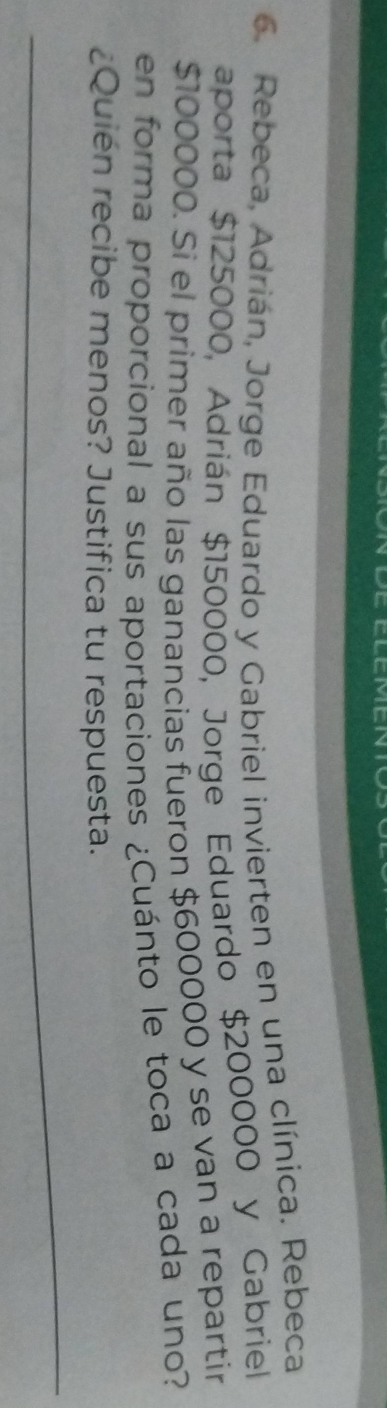 Rebeca, Adrián, Jorge Eduardo y Gabriel invierten en una clínica. Rebeca 
aporta $125000, Adrián $150000, Jorge Eduardo $200000 y Gabriel
$100000. Si el primer año las ganancias fueron $600000 y se van a repartir 
en forma proporcional a sus aportaciones ¿Cuánto le toca a cada uno? 
¿Quién recibe menos? Justifica tu respuesta. 
_