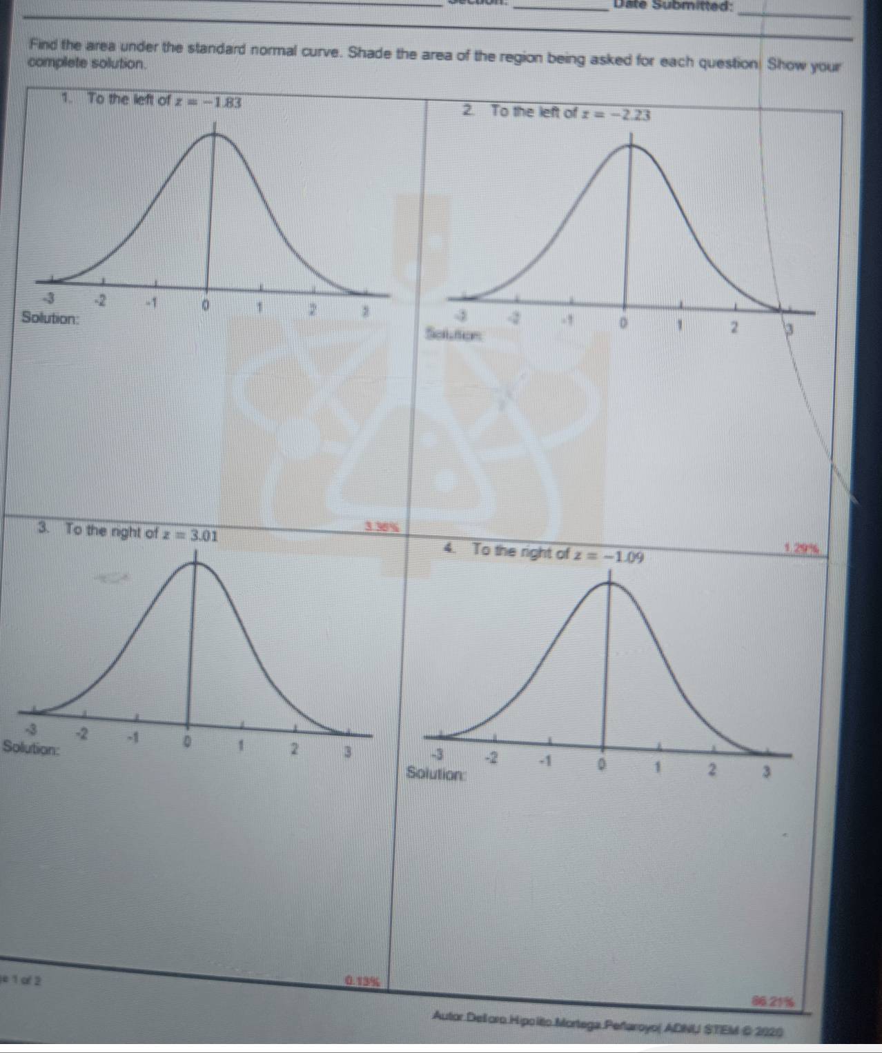 Date Submitted: 
_ 
Find the area under the standard normal curve. Shade the area of the region being asked for each question! Show your 
complete solution. 
1. To the left of z=-1.83 2. To the left of z=-2.23
3. To the night of z=3.01 3 36%
4. To the right of z=-1.09
1.29
Solution: 
e 1 o 2 0.13%
86.21%
Autor Delloro Hipo lito.Mortega Peñaroyo( ADNU STEM © 2020