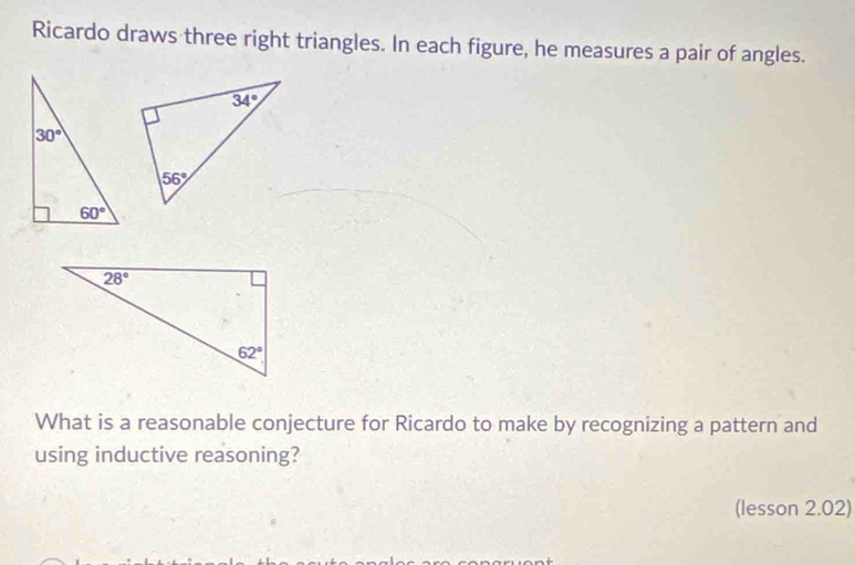 Ricardo draws three right triangles. In each figure, he measures a pair of angles.
What is a reasonable conjecture for Ricardo to make by recognizing a pattern and
using inductive reasoning?
(lesson 2.02)