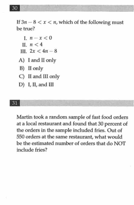 If 3n-8 , which of the following must
be true?
I. n-x<0</tex> 
II. n<4</tex> 
III. 2x<4n-8</tex>
A) I and II only
B) II only
C) II and III only
D) I, II, and III
31
Martin took a random sample of fast food orders
at a local restaurant and found that 30 percent of
the orders in the sample included fries. Out of
550 orders at the same restaurant, what would
be the estimated number of orders that do NOT
include fries?