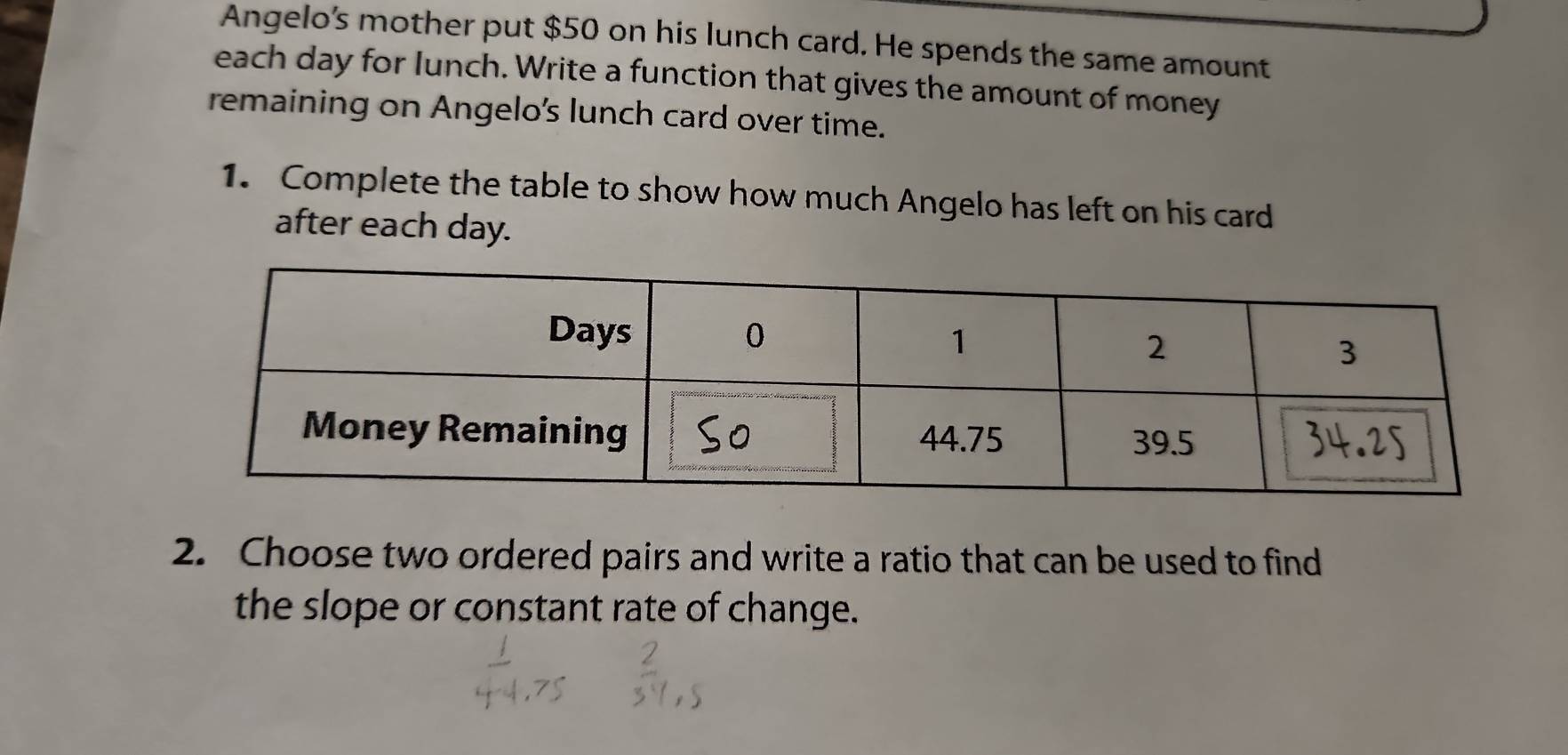 Angelo’s mother put $50 on his lunch card. He spends the same amount 
each day for lunch. Write a function that gives the amount of money 
remaining on Angelo's lunch card over time. 
1. Complete the table to show how much Angelo has left on his card 
after each day. 
2. Choose two ordered pairs and write a ratio that can be used to find 
the slope or constant rate of change.