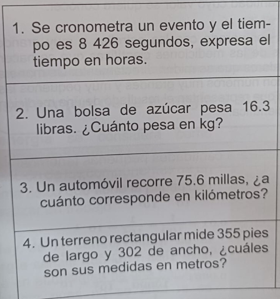 Se cronometra un evento y el tiem- 
po es 8 426 segundos, expresa el 
tiempo en horas. 
2. Una bolsa de azúcar pesa 16.3
libras. ¿Cuánto pesa en kg? 
3. Un automóvil recorre 75.6 millas, ¿a 
cuánto corresponde en kilómetros? 
4. Un terreno rectangular mide 355 pies 
de largo y 302 de ancho, ¿cuáles 
son sus medidas en metros?