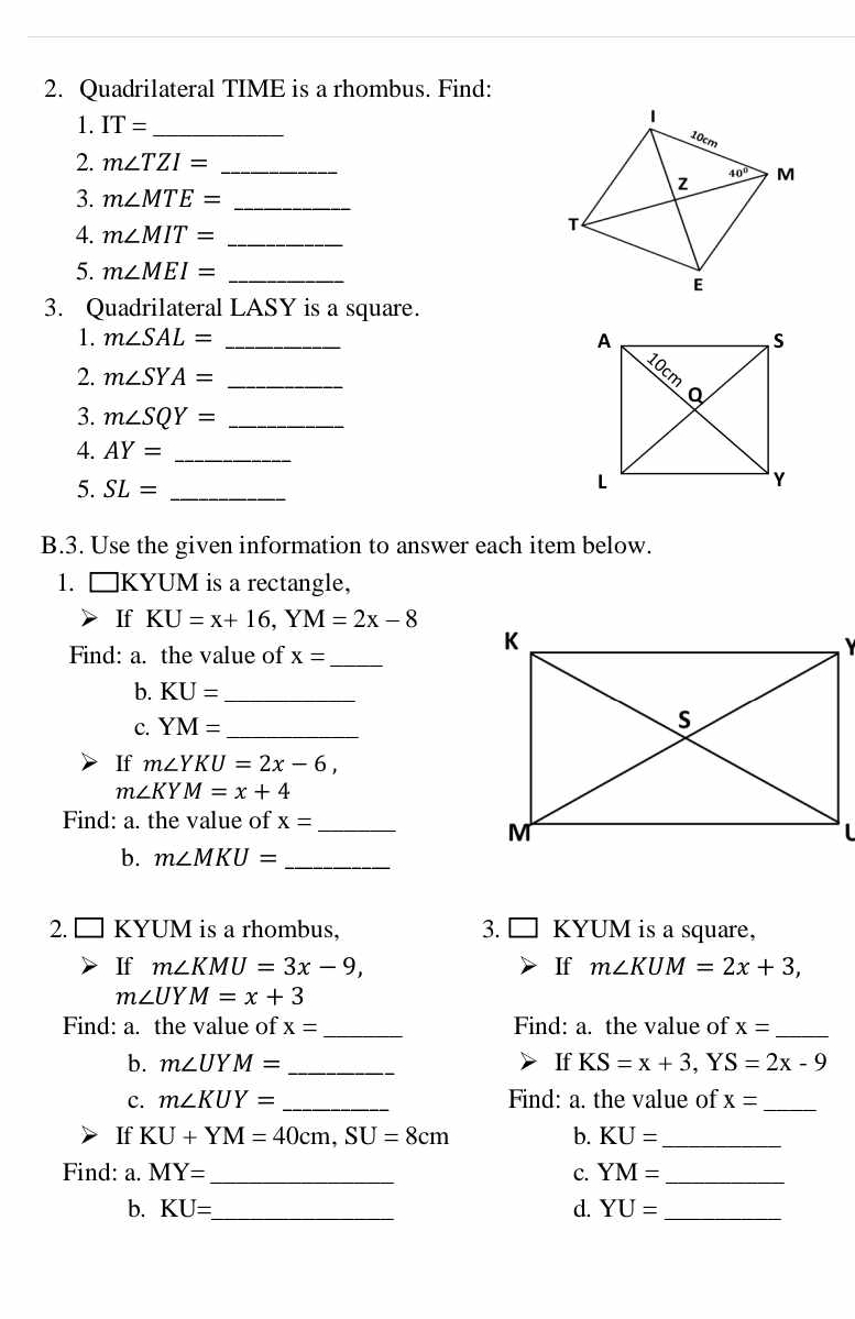 Quadrilateral TIME is a rhombus. Find:
1. IT= _
2. m∠ TZI= _
3. m∠ MTE= _
4. m∠ MIT= _
5. m∠ MEI= _
3. Quadrilateral LASY is a square.
1. m∠ SAL= _
2. m∠ SYA= _
3. m∠ SQY= _
4. AY= _
5. SL= _
B.3. Use the given information to answer each item below.
1. □ KYUM is a rectangle,
If KU=x+16,YM=2x-8
Find: a. the value of x=
_
 
b. KU= _
c. YM= _
If m∠ YKU=2x-6,
m∠ KYM=x+4
Find: a. the value of x= _
b. m∠ MKU= _
2. □ KYUM is a rhombus, 3. KYUM is a square,
If m∠ KMU=3x-9, If m∠ KUM=2x+3,
m∠ UYM=x+3
Find: a. the value of x= _ Find: a. the value of x= _
b. m∠ UYM= _If KS=x+3,YS=2x-9
c. m∠ KUY= _ Find: a. the value of x= _
If KU+YM=40cm,SU=8cm b. KU= _
Find: a. MY= _ c. YM= _
b. KU= _ d. YU= _