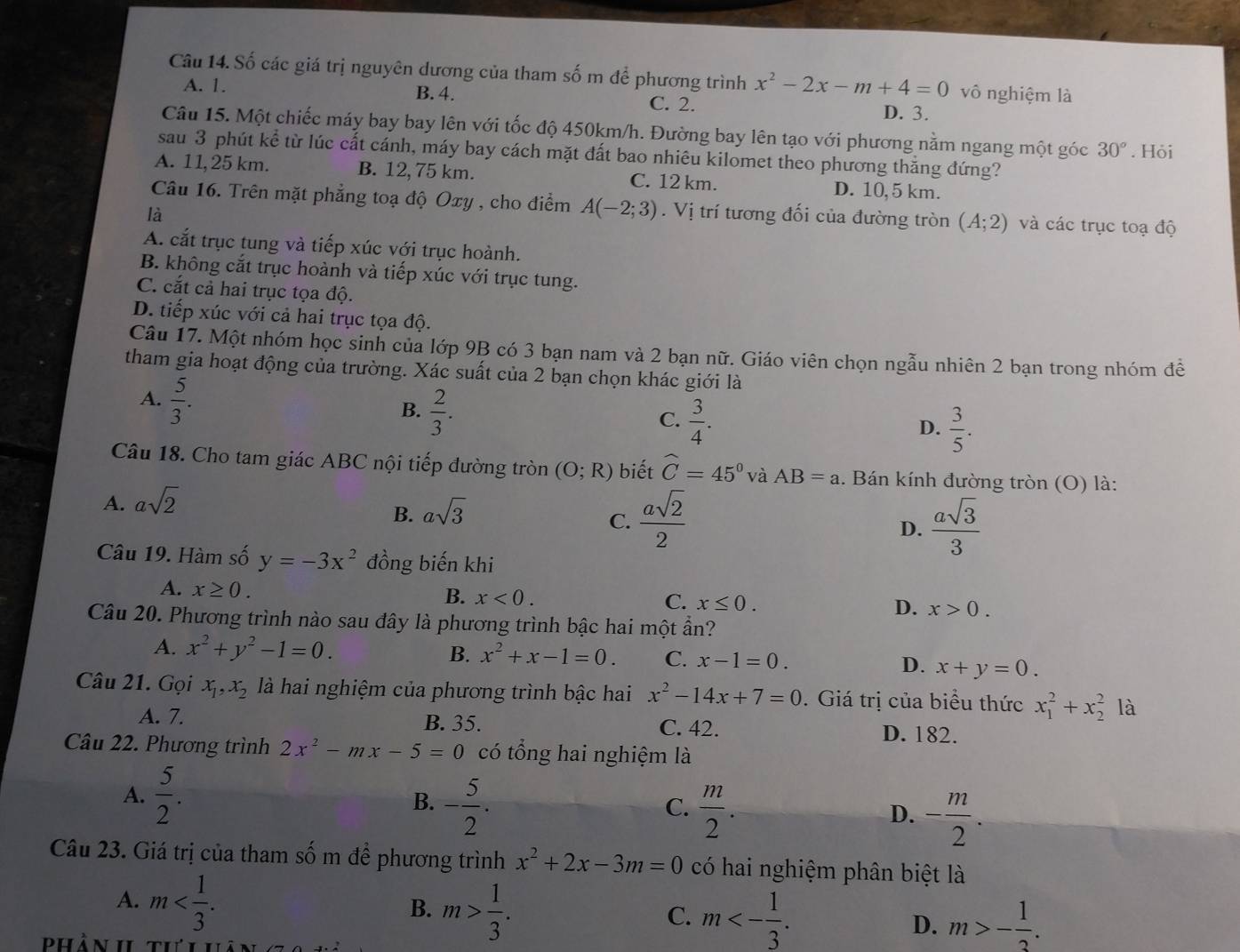 Số các giá trị nguyên dương của tham số m để phương trình x^2-2x-m+4=0 vô nghiệm là
B. 4.
A. 1. C. 2. D. 3.
Câu 15. Một chiếc máy bay bay lên với tốc độ 450km/h. Đường bay lên tạo với phương nằm ngang một góc 30°. Hỏi
sau 3 phút kể từ lúc cất cánh, máy bay cách mặt đất bao nhiêu kilomet theo phương thắng đứng?
A. 11,25 km. B. 12, 75 km. C. 12 km. D. 10,5 km.
Câu 16. Trên mặt phẳng toạ độ Oxy , cho điểm A(-2;3) V
là  trí tương đối của đường tròn (A;2) và các trục toạ độ
A. cắt trục tung và tiếp xúc với trục hoành.
B. không cắt trục hoành và tiếp xúc với trục tung.
C. cắt cả hai trục tọa độ.
D. tiếp xúc với cả hai trục tọa độ.
Câu 17. Một nhóm học sinh của lớp 9B có 3 bạn nam và 2 bạn nữ. Giáo viên chọn ngẫu nhiên 2 bạn trong nhóm để
tham gia hoạt động của trường. Xác suất của 2 bạn chọn khác giới là
A.  5/3 .
B.  2/3 .
C.  3/4 .
D.  3/5 .
Câu 18. Cho tam giác ABC nội tiếp đường tròn (O;R) biết widehat C=45° và AB=a. Bán kính đường tròn (O) là:
A. asqrt(2)
B. asqrt(3)
C.  asqrt(2)/2   asqrt(3)/3 
D.
Câu 19. Hàm số y=-3x^2 đồng biến khi
A. x≥ 0.
B. x<0. C. x≤ 0. D. x>0.
Câu 20. Phương trình nào sau đây là phương trình bậc hai một ần?
A. x^2+y^2-1=0. B. x^2+x-1=0. C. x-1=0. D. x+y=0.
Câu 21. Gọi x_1,x_2 là hai nghiệm của phương trình bậc hai x^2-14x+7=0 0. Giá trị của biểu thức x_1^(2+x_2^2 là
A. 7. B. 35. C. 42. D. 182.
Câu 22. Phương trình 2x^2)-mx-5=0 có tổng hai nghiệm là
A.  5/2 . B. - 5/2 .
C.  m/2 .
D. - m/2 .
Câu 23. Giá trị của tham số m để phương trình x^2+2x-3m=0 có hai nghiệm phân biệt là
A. m
B. m> 1/3 .
C. m<- 1/3 . m>- 1/3 .
D.
Phần I thii