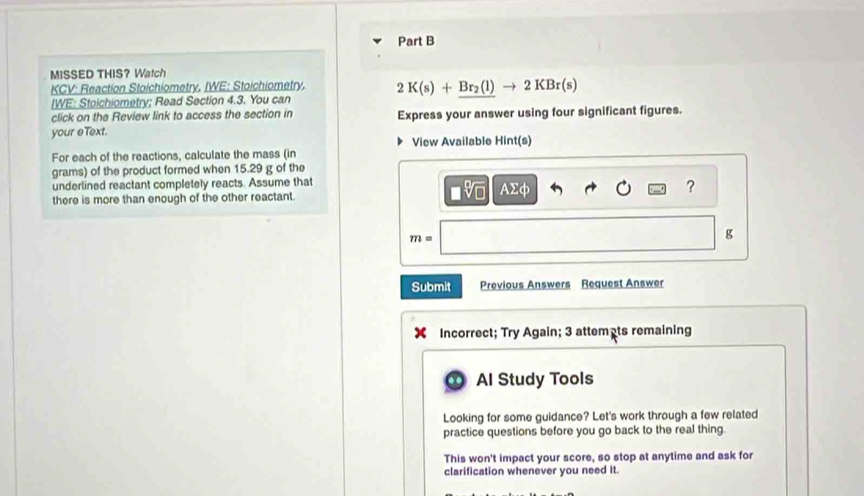 MISSED THIS? Watch 
KCV: Reaction Stoichiometry, IWE: Stoichiometry. 2K(s)+Br_2(l)to 2KBr(s)
[WE: Stoichiometry; Read Section 4.3. You can 
click on the Review link to access the section in Express your answer using four significant figures. 
your eText. 
View Available Hint(s) 
For each of the reactions, calculate the mass (in
grams) of the product formed when 15.29 g of the 
underlined reactant completely reacts. Assume that
Asumlimits d
? 
there is more than enough of the other reactant.
m=
g
Submit Previous Answers Request Answer 
Incorrect; Try Again; 3 attemêts remaining 
Al Study Tools 
Looking for some guidance? Let's work through a few related 
practice questions before you go back to the real thing. 
This won't impact your score, so stop at anytime and ask for 
clarification whenever you need it.