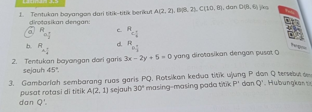 Launan 333
1. Tentukan bayangan dari titik--titik berikut A(2,2), B(8,2), C(10,8) , dan D(8,6) jika
dirotasikan dengan:
C.
a. R_0, π /2  R_c. π /6 
d.
b. R_A, π /4  R_D. π /3  Pengayaan
2. Tentukan bayangan dari garis 3x-2y+5=0 yang dirotasikan dengan pusat O
sejauh 45°. 
3. Gambarlah sembarang ruas garis PQ. Rotsikan kedua titik ujung P dan Q tersebut den
pusat rotasi di titik A(2,1) sejauh 30° masing--masing pada titik P^1 dan Q'. Hubungkan titt
dan Q'.