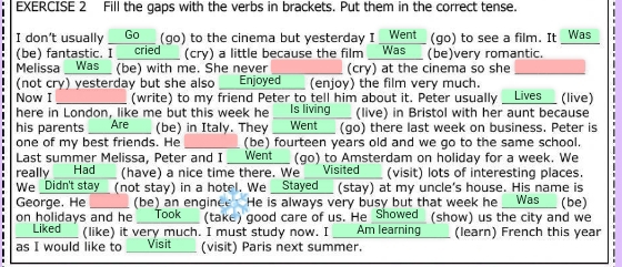 Fill the gaps with the verbs in brackets. Put them in the correct tense. 
I don't usually * Go (go) to the cinema but yesterday I Went" (go) to see a film. It _Was 
(be) fantastic. I __cried___ (cry) a little because the film __Was__ (be)very romantic. 
Melissa Was _ (be) with me. She never (cry) at the cinema so she_ 
(not cry) yesterday but she also U Enjoyed (enjoy) the film very much. 
Now I _(write) to my friend Peter to tell him about it. Peter usually _Lives (live) 
here in London, like me but this week he _ Is living___ (live) in Bristol with her aunt because 
his parents Are _ (be) in Italy. They ___Went__ (go) there last week on business. Peter is 
one of my best friends. He (be) fourteen years old and we go to the same school. 
Last summer Melissa, Peter and I __Went__ (go) to Amsterdam on holiday for a week. We 
really __Had__ (have) a nice time there. We ____ Visited___ (visit) lots of interesting places. 
We _Didn't stay_ (not stay) in a hotel. We _Stayed_ (stay) at my uncle's house. His name is 
George. He _ (be) an enginee He is always very busy but that week he Was___ (be) 
on holidays and he __Took_ (take) good care of us. He Showed (show) us the city and we 
I Liked (like) it very much. I must study now. I _ Am learning (learn) French this year 
as I would like to Visit (visit) Paris next summer.