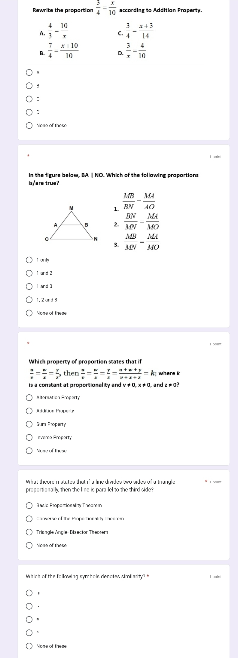 Rewrite the proportion  3/4 = x/10  according to Addition Property.
A.  4/3 = 10/x   3/4 = (x+3)/14 
C.
B.  7/4 = (x+10)/10   3/x = 4/10 
D.
A
B
C
D
None of these
1 point
In the figure below, BA | NO. Which of the following proportions
is/are true?
1.  MB/BN = MA/AO 
2.  BN/MN = MA/MO 
 MB/MN = MA/MO 
3.
1 only
1 and 2
1 and 3
1, 2 and 3
None of these
Which property of proportion states that if
 u/v = w/x = y/z  , then  u/v = w/x = y/z = (u+w+y)/v+x+z =k; where k
is a constant at proportionality and v ≠ 0, x ≠ 0, and z ≠ 0?
Alternation Property
Addition Property
Sum Property
Inverse Property
What theorem states that if a line divides two sides of a triangle * 1 point
proportionally, then the line is parallel to the third side?
Basic Proportionality Theorem
None of these
Which of the following symbols denotes similarity? * 1 point