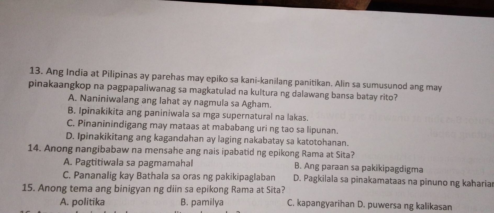 Ang India at Pilipinas ay parehas may epiko sa kani-kanilang panitikan. Alin sa sumusunod ang may
pinakaangkop na pagpapaliwanag sa magkatulad na kultura ng dalawang bansa batay rito?
A. Naniniwalang ang lahat ay nagmula sa Agham.
B. Ipinakikita ang paniniwala sa mga supernatural na lakas.
C. Pinaninindigang may mataas at mababang uri ng tao sa lipunan.
D. Ipinakikitang ang kagandahan ay laging nakabatay sa katotohanan.
14. Anong nangibabaw na mensahe ang nais ipabatid ng epikong Rama at Sita?
A. Pagtitiwala sa pagmamahal B. Ang paraan sa pakikipagdigma
C. Pananalig kay Bathala sa oras ng pakikipaglaban D. Pagkilala sa pinakamataas na pinuno ng kahariar
15. Anong tema ang binigyan ng diin sa epikong Rama at Sita?
A. politika B. pamilya
C. kapangyarihan D. puwersa ng kalikasan