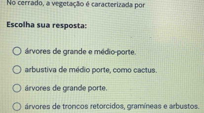 No cerrado, a vegetação é caracterizada por
Escolha sua resposta:
árvores de grande e médio-porte.
arbustiva de médio porte, como cactus.
árvores de grande porte.
árvores de troncos retorcidos, gramíneas e arbustos.