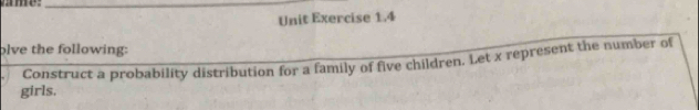 ame_ 
Unit Exercise 1.4 
olve the following: 
girls. Construct a probability distribution for a family of five children. Let x represent the number of