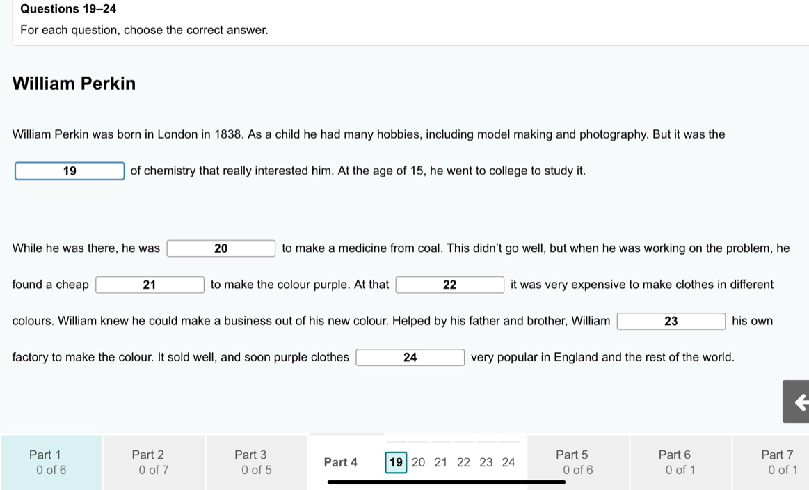 For each question, choose the correct answer. 
William Perkin 
William Perkin was born in London in 1838. As a child he had many hobbies, including model making and photography. But it was the
19 of chemistry that really interested him. At the age of 15, he went to college to study it. 
While he was there, he was □ 20 to make a medicine from coal. This didn't go well, but when he was working on the problem, he 
found a cheap 21 to make the colour purple. At that 22 it was very expensive to make clothes in different 
colours. William knew he could make a business out of his new colour. Helped by his father and brother, William 23 his own 
factory to make the colour. It sold well, and soon purple clothes 24 very popular in England and the rest of the world. 
Part 1 Part 2 Part 3 Part 4 19 20 21 22 23 24 Part 5 Part 6 Part 7
0 of 6 0 of 7 0 of 5 0 of 6 0 of 1 0 of 1