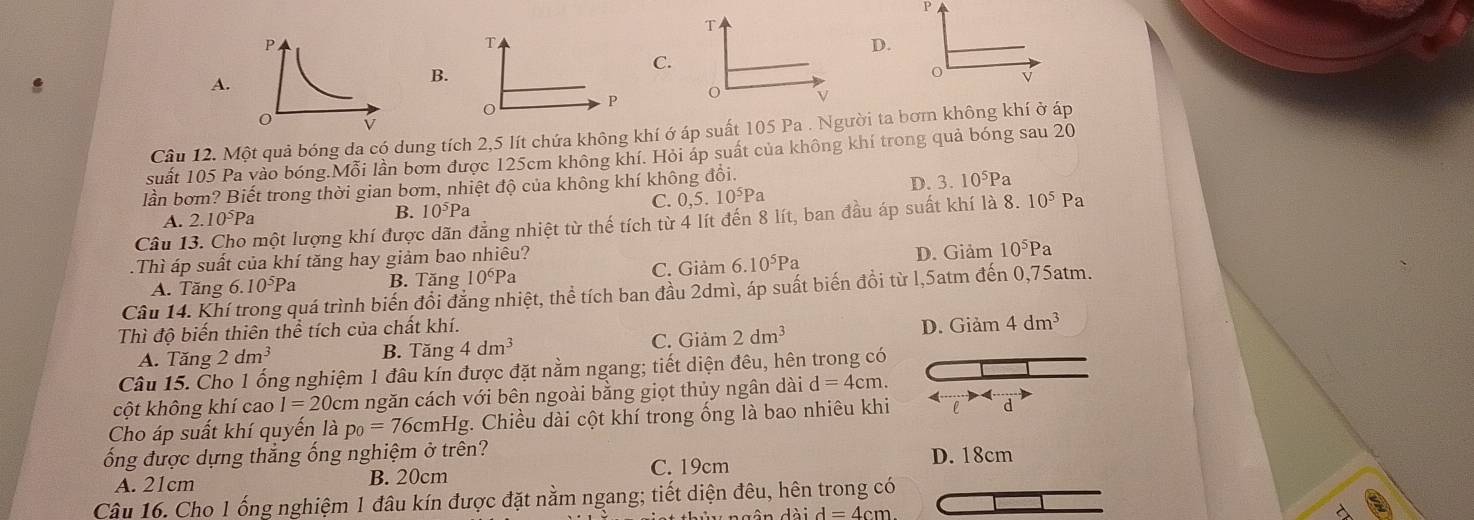 D.
C.
A.
B.
v
P
Câu 12. Một quả bóng dạ có dung tích 2,5 lít chứa không khí ớ áp suất 105 Pa . Người ta bơm không khí ở áp
suất 105 Pa vào bóng.Mỗi lần bơm được 125cm không khí. Hỏi áp suất của không khí trong quả bóng sau 20
lần bơm? Biết trong thời gian bơm, nhiệt độ của không khí không đồi.
D. 3.10^5P a
A. 2.10^5Pa
B. 10^5P C. 0,5.10^5Pa
Câu 13. Cho một lượng khí được dãn đẳng nhiệt từ thế tích từ 4 lít đến 8 lít, ban đầu áp suất khí là 8. 10^5P a
Thì áp suất của khí tăng hay giảm bao nhiêu?
A. Tăng 6. 10^5Pa B. Tăng 10^6P C. Giảm 6.10^5Pa
D. Giảm 10^5Pa
Câu 14. Khí trong quá trình biến đổi đăng nhiệt, thể tích ban đầu 2dmì, áp suất biến đồi từ l,5atm đến 0,75atm.
C. Giảm 2dm^3 D. Giảm 4dm^3
Thì độ biến thiên thể tích của chất khí.
A. Tăng 2dm^3 B. Tăng 4dm^3
Câu 15. Cho 1 ống nghiệm 1 đâu kín được đặt nằm ngang; tiết diện đêu, hên trong có
cột không khí cao I=20c em ngăn cách với bên ngoài bằng giọt thủy ngân dài d=4cm
Cho áp suất khí quyến là p_0=76cmH Ig. Chiều dài cột khí trong ống là bao nhiêu khi e d
ống được dựng thắng ống nghiệm ở trên? D. 18cm
A. 21cm B. 20cm C. 19cm
Câu 16. Cho 1 ống nghiệm 1 đâu kín được đặt nằm ngang; tiết diện đêu, hên trong có
daid=4cm