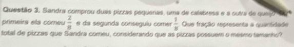 Sandra comprou duas pizzas pequeras, uma de calabresa e a outra de queijo 
primeira ela comeu  2/8  e da segunda conseguiu comer  1/8  Que fração representa a quantidade 
total de pizzas que Sandra comeu, considerando que as pizzas possuem o mesmo tamanho?