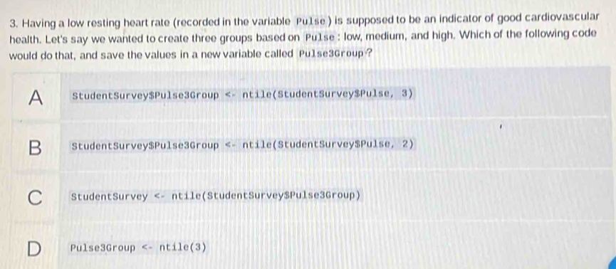 Having a low resting heart rate (recorded in the variable Pu1se ) is supposed to be an indicator of good cardiovascular
health. Let's say we wanted to create three groups based on Pu1se : low, medium, and high. Which of the following code
would do that, and save the values in a new variable called Pu1se3Group ?
A StudentSurvey$Pulse3Group <- ntile(StudentSurvey$Pulse, 3)
B StudentSurvey$Pulse3Group <- ntile(StudentSurvey$Pulse, 2)
C StudentSurvey <- ntile(StudentSurvey$Pulse3Group)
Pulse3Group <- ntile(3)