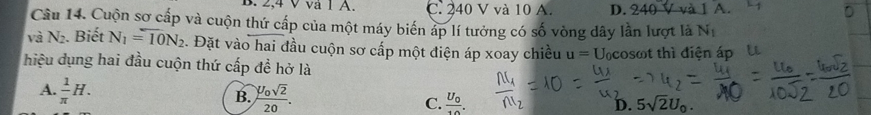 2, 4 V và 1 A. C. 240 V và 10 A. D. 240 V và 1 A
Câu 14. Cuộn sơ cấp và cuộn thứ cấp của một máy biến áp lí tưởng có số vòng dây lần lượt là N_1
và N_2. Biết N_1=overline 10N_2 :. Đặt vào hai đầu cuộn sơ cấp một điện áp xoay chiều u= Ucosωt thì điện áp U
hiệu dụng hai đầu cuộn thứ cấp đề hở là
A.  1/π  H.
B. frac U_0sqrt(2)20. frac U_010. 
C.
D. 5sqrt(2)U_0.