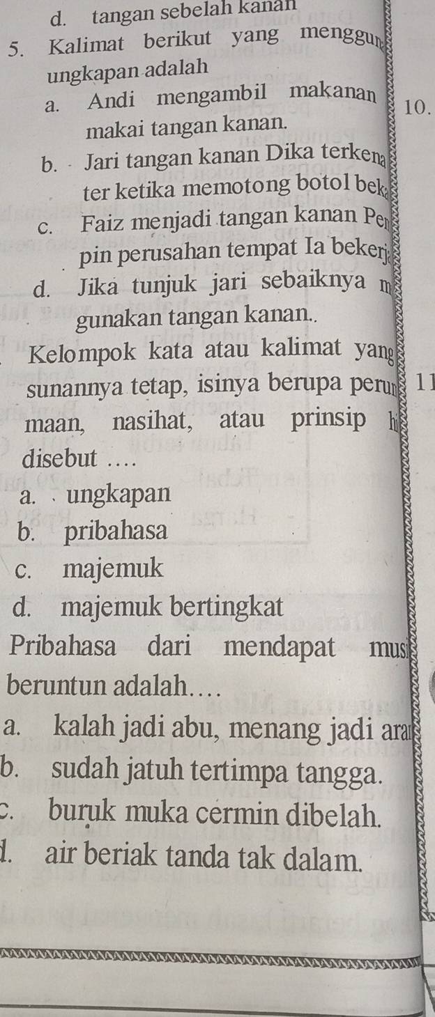 tangan sebelah kanal
5. Kalimat berikut yang menggun
ungkapan adalah
a. Andi mengambil makanan
10.
makai tangan kanan.
b. Jari tangan kanan Dika terken
ter ketika memotong botol bek
c. Faiz menjadi tangan kanan Per
pin perusahan tempat Ia beker
d. Jika tunjuk jari sebaiknya m
gunakan tangan kanan..
Kelompok kata atau kalimat yang
sunannya tetap, isinya berupa perum 11
maan, nasihat, atau prinsip h
disebut …
a. ungkapan
b. pribahasa
c. majemuk
d. majemuk bertingkat
Pribahasa dari mendapat mus
beruntun adalah…
a. kalah jadi abu, menang jadi ara
b. sudah jatuh tertimpa tangga.
c. buruk muka cérmin dibelah.
d. air beriak tanda tak dalam. a