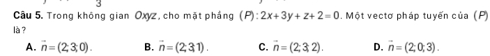 Trong không gian Oxyz, cho mặt phẳng (P):2x+3y+z+2=0. Một vectơ pháp tuyến của (P)
là ?
A. vector n=(2;3;0). B. vector n=(2;31). C. vector n=(2;3;2). D. vector n=(2;0;3).