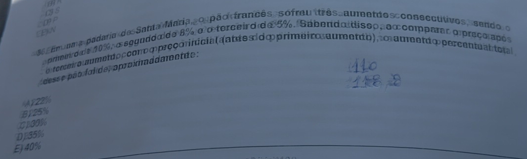 CIS
DT P
BKN
86 fmaum a padaria de Satta Maria sospão francês, sofreu ttrês au etdos cons ectitivos, sendo o
primerdo e 10%, asgguddo de 8% e o terceird de 5%. Sabendo disso, excmparar opreço após
o tomeira metto pcono ∞ preçorinicialaat ée s i o ∞ primeir a umet to), m auetd o percentu an total 
desse pão foi de, aproiaddaretãe :
AP22%
B125%
XPGO %
DJ35%
E) 40%