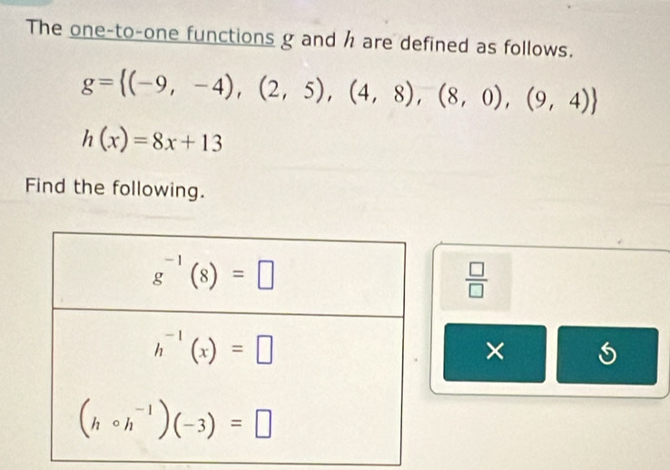 The one-to-one functions g and h are defined as follows.
g= (-9,-4),(2,5),(4,8),(8,0),(9,4)
h(x)=8x+13
Find the following.
 □ /□  
×