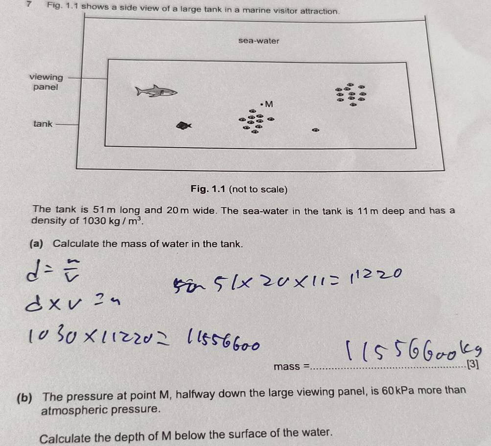 Fig. 1.1 shows a side view of a large tank in a marine visitor attraction. 
Fig. 1.1 (not to scale) 
The tank is 51m long and 20m wide. The sea-water in the tank is 11m deep and has a 
density of 1030kg/m^3. 
(a) Calculate the mass of water in the tank. 
ma SS= _[3] 
(b) The pressure at point M, halfway down the large viewing panel, is 60kPa more than 
atmospheric pressure. 
Calculate the depth of M below the surface of the water.