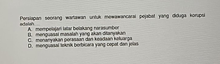 Persiapan seorang wartawan untuk mewawancarai pejabat yang diduga korupsi
adalah
A. mempelajari latar belakang narasumber
B. menguasai masalah yang akan ditanyakan
C.menanyakan perasaan dan keadaan keluarga
D. menguasai teknik berbicara yang cepat dan jelas