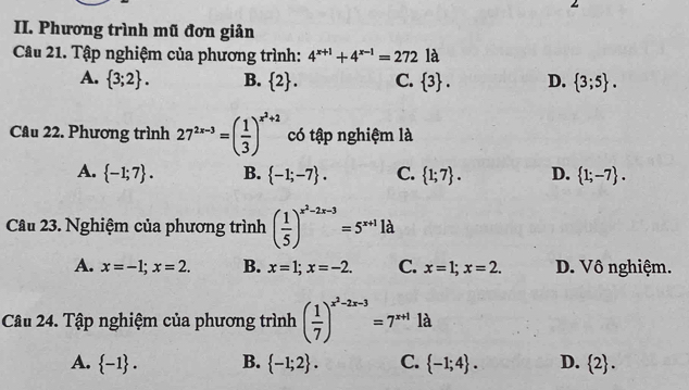 Phương trình mũ đơn giản
Câu 21. Tập nghiệm của phương trình: 4^(x+1)+4^(x-1)=272 là
A.  3;2. B.  2. C.  3. D.  3;5. 
Câu 22. Phương trình 27^(2x-3)=( 1/3 )^x^2+2 có tập nghiệm là
A.  -1;7. B.  -1;-7. C.  1;7. D.  1;-7. 
Câu 23. Nghiệm của phương trình ( 1/5 )^x^2-2x-3=5^(x+1)1 à
A. x=-1; x=2. B. x=1; x=-2. C. x=1; x=2. D. Vô nghiệm.
Câu 24. Tập nghiệm của phương trình ( 1/7 )^x^2-2x-3=7^(x+1) là
A.  -1. B.  -1;2. C.  -1;4. D.  2.