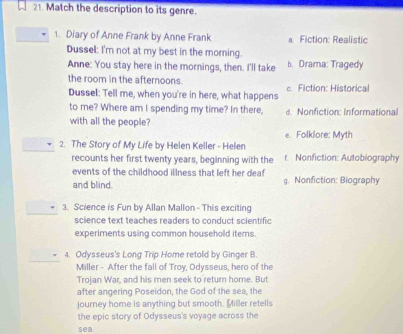 Match the description to its genre.
1. Diary of Anne Frank by Anne Frank a. Fiction: Realistic
Dussel: I'm not at my best in the morning.
Anne: You stay here in the mornings, then. I'll take b. Drama: Tragedy
the room in the afternoons.
c. Fiction: Historical
Dussel: Tell me, when you're in here, what happens
to me? Where am I spending my time? In there, d. Nonfiction: Informational
with all the people?
e. Folklore: Myth
2. The Story of My Life by Helen Keller - Helen
recounts her first twenty years, beginning with the f. Nonfiction: Autobiography
events of the childhood illness that left her deaf
and blind. g. Nonfiction: Biography
3. Science is Fun by Allan Mallon - This exciting
science text teaches readers to conduct scientific
experiments using common household items.
4. Odysseus's Long Trip Home retold by Ginger B.
Miller - After the fall of Troy, Odysseus, hero of the
Trojan War, and his men seek to return home. But
after angering Poseidon, the God of the sea, the
journey home is anything but smooth. Miller retells
the epic story of Odysseus's voyage across the
sea.