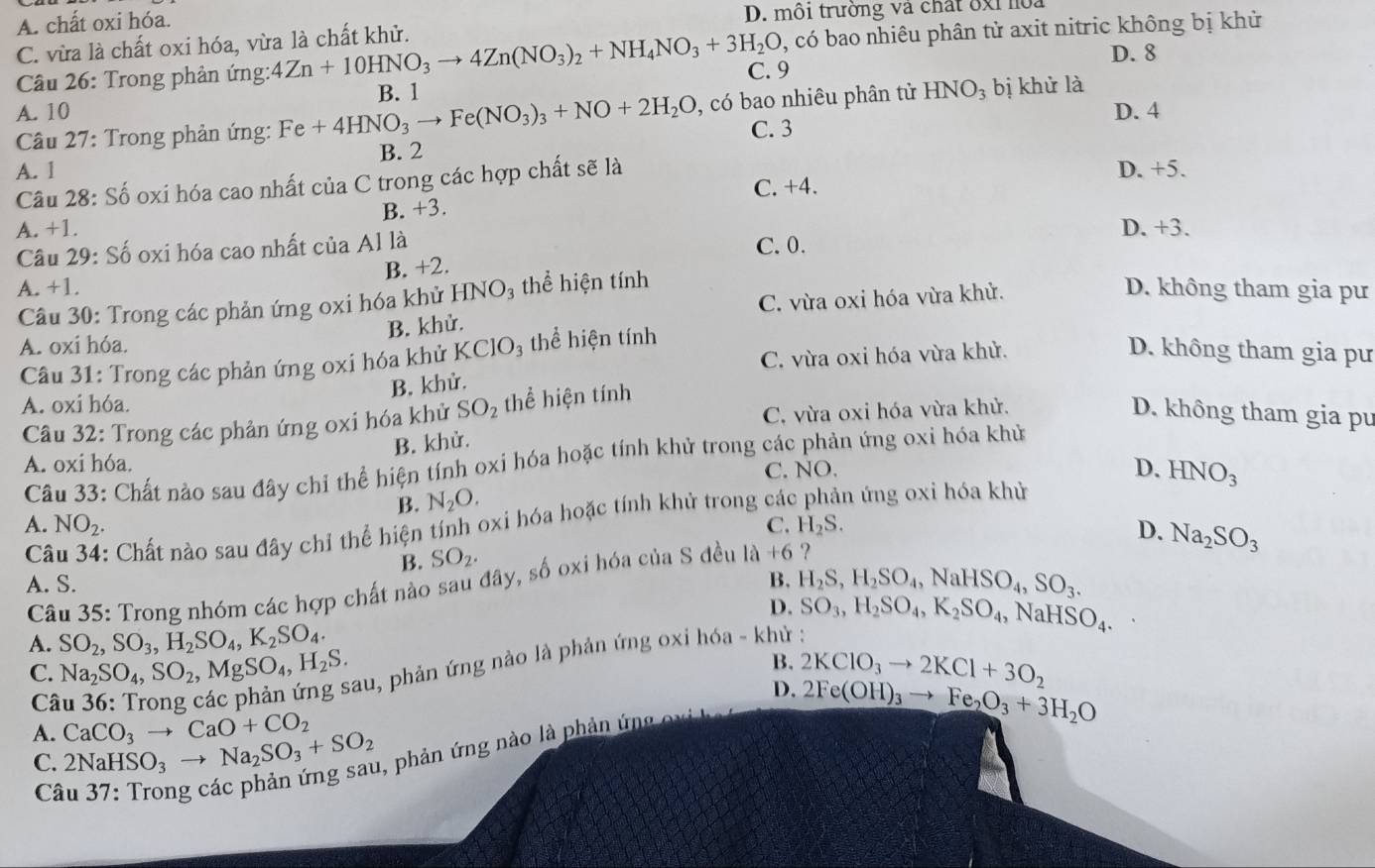 A. chất oxi hóa. D. môi trường và chất ốxỉ hoa
C. vừa là chất oxi hóa, vừa là chất khử.
, có bao nhiêu phân tử axit nitric không bị khử
Câu 26: Trong phản ứng: 4Zn+10HNO_3to 4Zn(NO_3)_2+NH_4NO_3+3H_2O C. 9
D. 8
B. 1
A. 10 D. 4
Câu 27: Trong phản ứng: Fe+4HNO_3to Fe(NO_3)_3+NO+2H_2O , có bao nhiêu phân tử HNO_3 bị khử là
C. 3
A. 1 B. 2
Câu 28: Số oxi hóa cao nhất của C trong các hợp chất sẽ là
D. +5.
C. +4.
A. +1. B. +3.
D. +3.
Câu 29: Số oxi hóa cao nhất của Al là C. 0.
B. +2.
A. +1. D. không tham gia pư
C. vừa oxi hóa vừa khử.
Câu 30: Trong các phản ứng oxi hóa khử HNO₃ thể hiện tính
B. khử.
A. oxi hóa.
C. vừa oxi hóa vừa khử. D. không tham gia pư
Câu 31: Trong các phản ứng oxi hóa khử KCIC 93 thể hiện tính
B. khử.
A. oxi hóa.
C. vừa oxi hóa vừa khử. D. không tham gia pu
Câu 32: Trong các phản ứng oxi hóa khử SO_2 thể hiện tính
B. khử.
Câu 33: Chất nào sau đây chỉ thể hiện tính oxi hóa hoặc tính khử trong các phản ứng oxi hóa khủ
A. oxi hóa.
C. NO.
D. HNO_3
B. N_2O.
C : Chất nào sau đây chỉ thể hiện tính oxi hóa hoặc tính khử trong các h ứng oxi hóa khử
A. NO_2. C. H_2S. D. Na_2SO_3
B. SO_2.
A. S. B. H_2S,H_2SO_4,NaHSO_4,SO_3.
Câu 35: Trong nhóm các hợp chất nào sau đây, số oxi hóa của S đều 1a+6 ?
D. SO_3,H_2SO_4,K_2SO_4, Na HSO_4.
A. SO_2,SO_3,H_2SO_4,K_2SO_4.
C. Na_2SO_4,SO_2,MgSO_4,H_2S. Sau, phản ứng nào là phản ứng oxi hóa - khử :
B.
Câ
D. 2Fe(OH)_3to Fe_2O_3+3H_2O
1, phản ứng nào là phản ứng oxi 2KClO_3to 2KCl+3O_2
A. 2NaHSO_3to Na_2SO_3+SO_2 CaCO_3to CaO+CO_2
C.
Câ