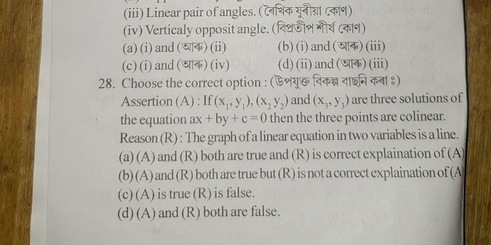 (iii) Linear pair of angles. (टबिथिक यूनीया ८काण)
(iv) Verticaly opposit angle. (विथजीन गीय ८क)
(a) (i) and (ण) (ii) (b)(i)and()(iii)
(c) (i) and(णाक) (iv) (d)(ii)and()(iii)
28. Choose the correct option : (ऐशयू विकन्न ताशनि कबा ९)
Assertion (A) : If (x_1,y_1), (x_2,y_2) and (x_3,y_3) are three solutions of
the equation ax+by+c=0 then the three points are colinear.
Reason (R) : The graph of a linear equation in two variables is a line.
(a) (A) and (R) both are true and (R) is correct explaination of (A)
(b) (A) and (R) both are true but (R) is not a correct explaination of (A
(c) (A) is true (R) is false.
(d) (A) and (R) both are false.