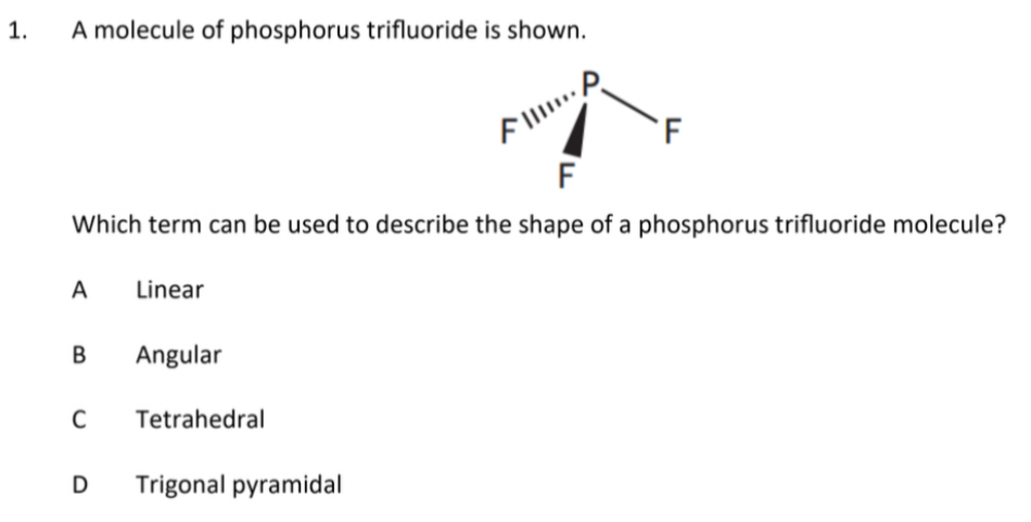 A molecule of phosphorus trifluoride is shown.
Which term can be used to describe the shape of a phosphorus trifluoride molecule?
A Linear
B Angular
C Tetrahedral
D Trigonal pyramidal