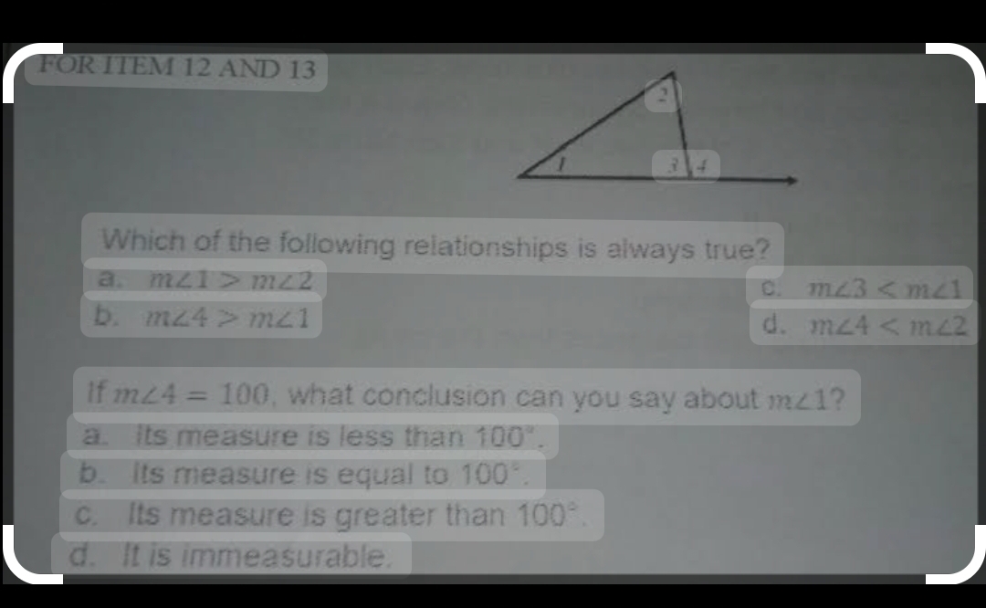 FOR ITEM 12 AND 13
Which of the following relationships is always true?
a. m∠ 1>m∠ 2
C. m∠ 3
b. m∠ 4>m∠ 1
d. m∠ 4
If m∠ 4=100 , what conclusion can you say about m∠ 1 2
a. Its measure is less than 100°.
b. Its measure is equal to 100°.
c. Its measure is greater than 100°.
d. It is immeasurable.